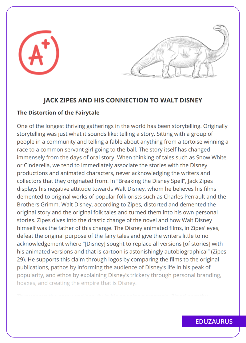 In “Breaking the Disney Spell”, Jack Zipes argues that Walt Disney distorted and demented the original story and meaning of popular folk tales. He believes that Disney defeated the original purpose of the fairy tales, giving the writers little to no acknowledgment. Zipes refutes his own words, saying that Disney is a “demigod” of change, and inserts what actually seems like normal human emotion. However, he continues on in his quest for the deconstruction of Disney. The essay’s biggest argument is that Walt Disney himself has demented the original story and used them to tell his own story. Using a movie media to closely comment on oedipal complexes, Disney also touches on democracy, technology, and modernity. Zipes answers this by disclosing that Disney “rob[bed] the literary tale of its voice and change[d] its form and meaning”. The essay compares the original fairy tales to the Disney versions and looks at how they have been changed, and Zipes highlights the personal branding and hoaxes that Disney created to build his empire.