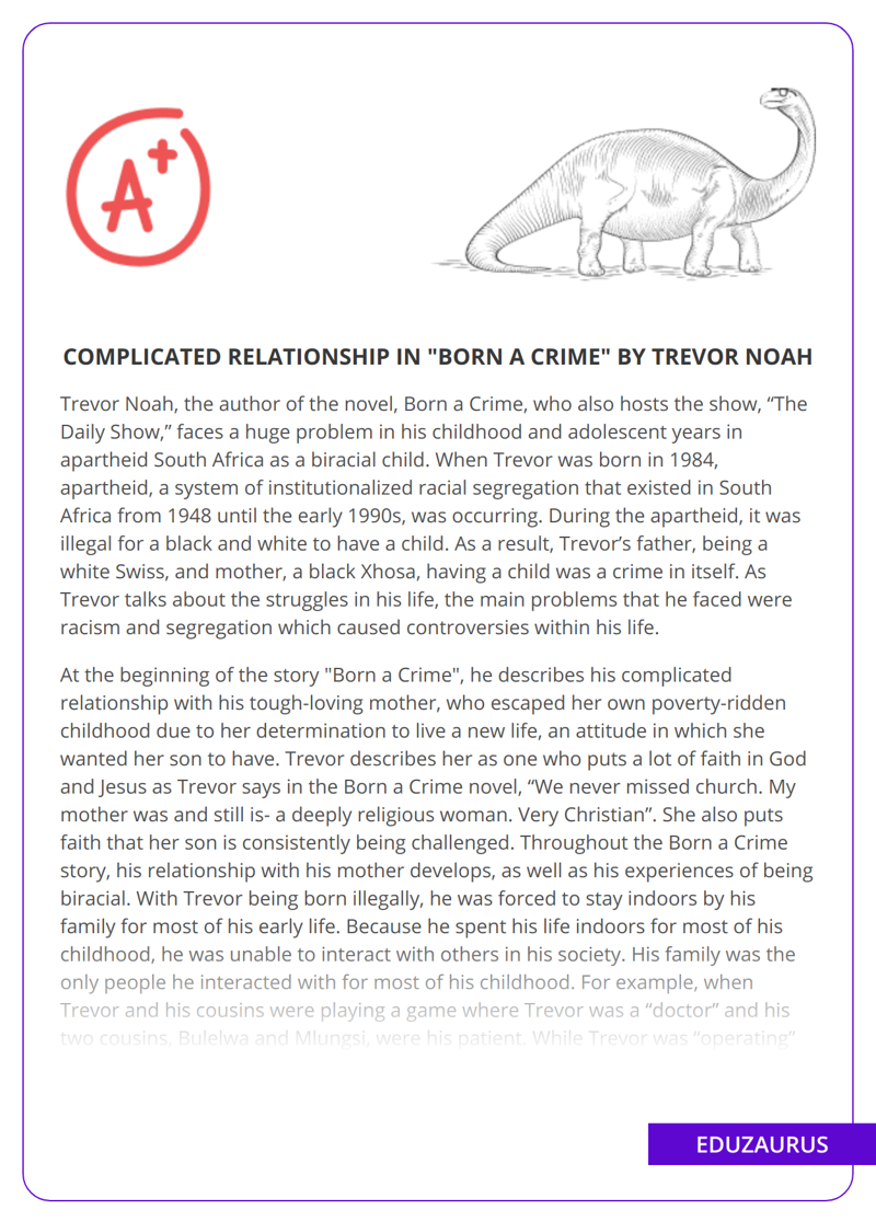 The essay discusses the challenges that Trevor Noah, author of Born a Crime and host of “The Daily Show,” faced as a biracial child in apartheid South Africa. During the apartheid, it was illegal for a black and white person to have a child, making Trevor’s existence a crime. The essay explores Trevor’s complex relationship with his tough-loving mother, who raised him to be determined, and the struggles he faced with racism and segregation. His experiences of being biracial are also discussed, as he navigated the complex realities of being biracial in a seemingly “free and equal” South Africa. The essay examines the impact of culture on personality, and how Trevor’s experiences can be applied to everyday life, encouraging people not to give up and to find solutions to their problems. Overall, the essay highlights the struggles faced by biracial individuals and the importance of perseverance.